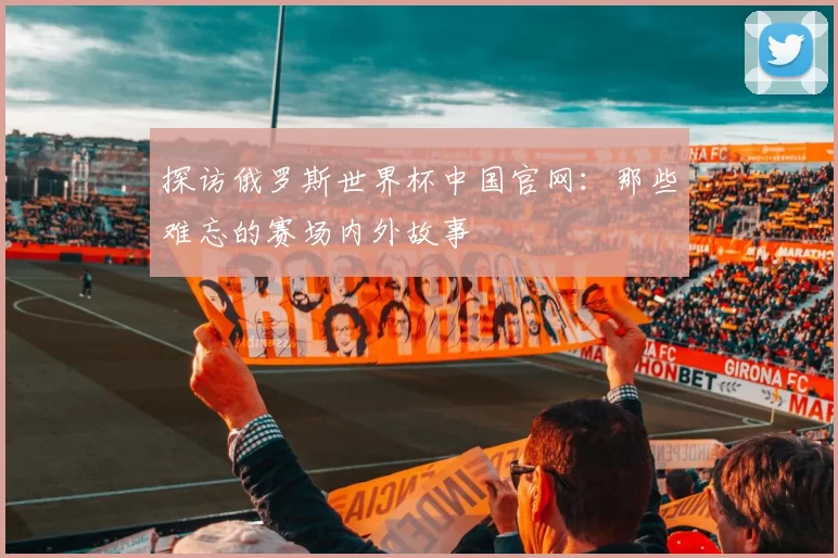 探访俄罗斯世界杯中国官网:那些难忘的赛场内外故事