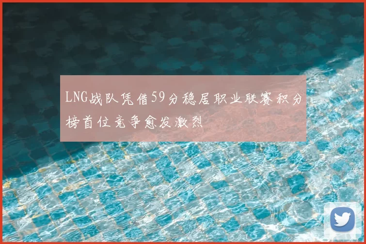 LNG战队凭借59分稳居职业联赛积分榜首位竞争愈发激烈