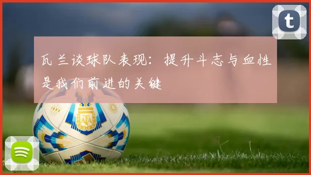 瓦兰谈球队表现：提升斗志与血性是我们前进的关键