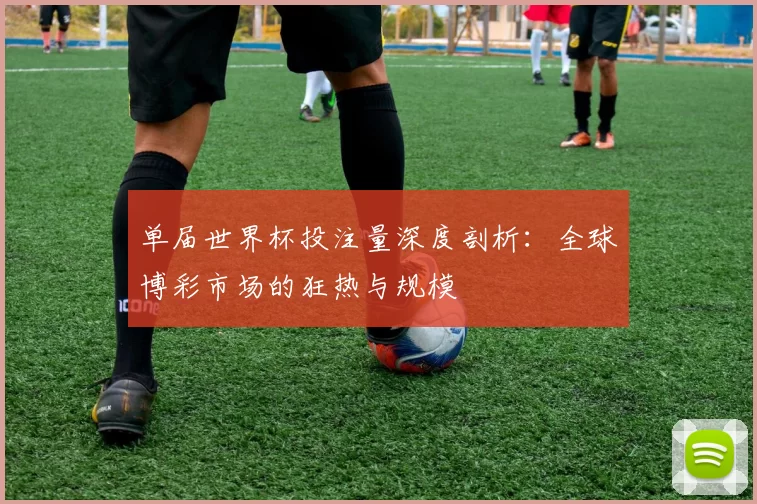 单届世界杯投注量深度剖析：全球博彩市场的狂热与规模