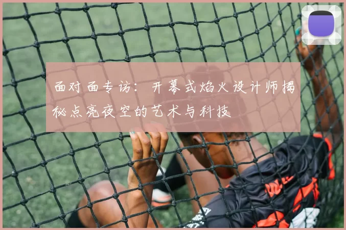 面对面专访:开幕式焰火设计师揭秘点亮夜空的艺术与科技
