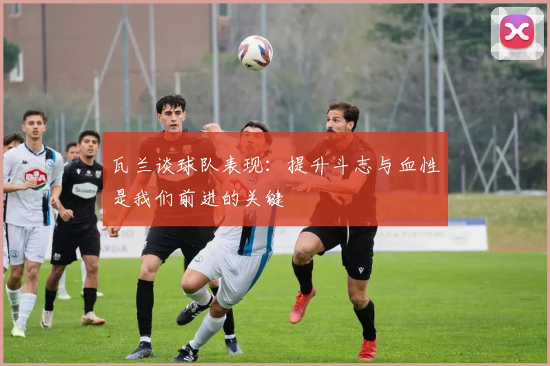 瓦兰谈球队表现:提升斗志与血性是我们前进的关键
