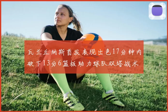 瓦兰丘纳斯首发表现出色17分钟内砍下13分6篮板助力球队双塔战术