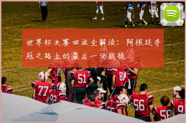 世界杯决赛回放全解读:阿根廷夺冠之路上的最后一场战役