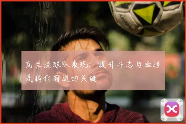 瓦兰谈球队表现:提升斗志与血性是我们前进的关键