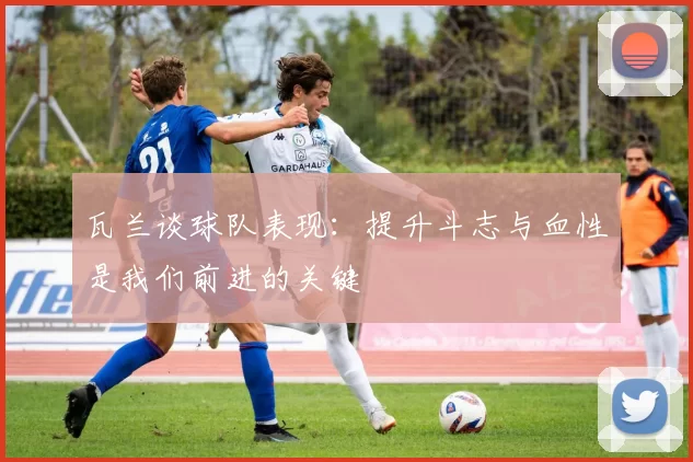 瓦兰谈球队表现:提升斗志与血性是我们前进的关键