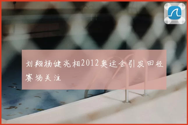 刘翔杨健亮相2012奥运会引发田径赛场关注