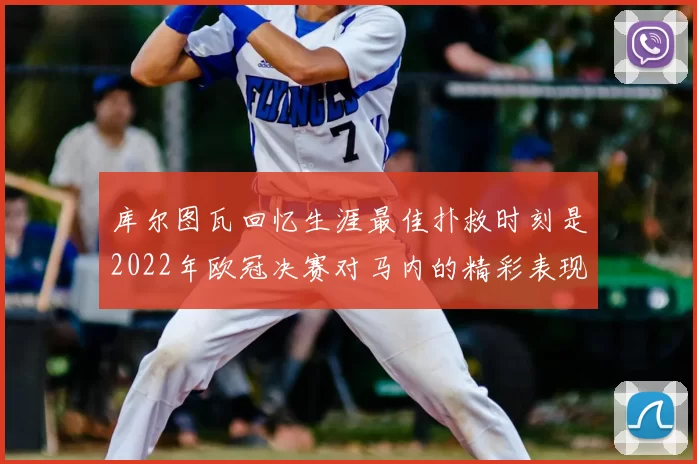 库尔图瓦回忆生涯最佳扑救时刻是2022年欧冠决赛对马内的精彩表现