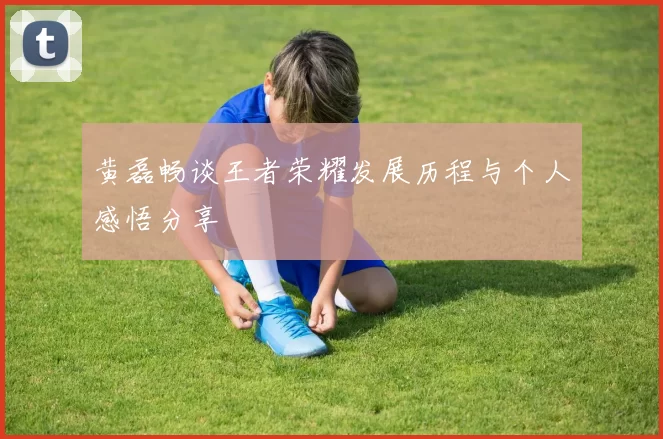 黄磊畅谈王者荣耀发展历程与个人感悟分享