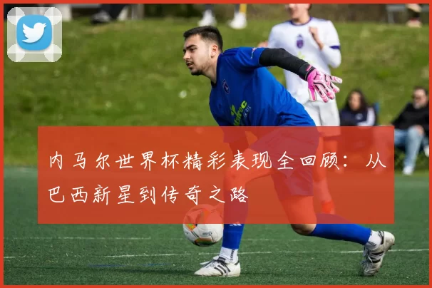 内马尔世界杯精彩表现全回顾：从巴西新星到传奇之路