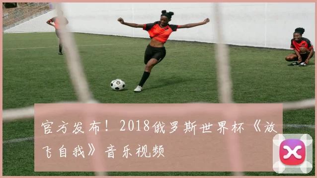 官方发布！2018俄罗斯世界杯《放飞自我》音乐视频