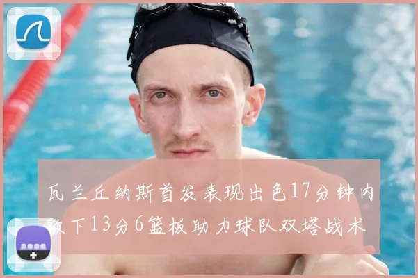 瓦兰丘纳斯首发表现出色17分钟内砍下13分6篮板助力球队双塔战术