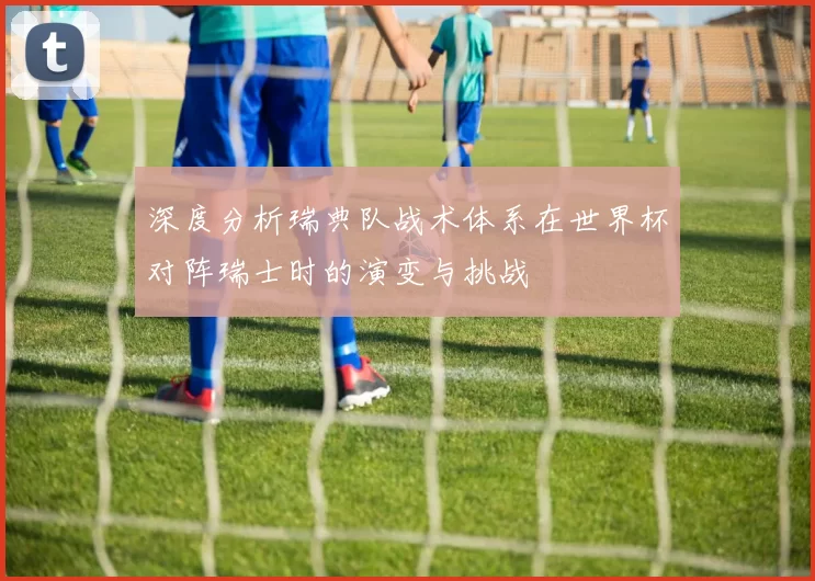 深度分析瑞典队战术体系在世界杯对阵瑞士时的演变与挑战