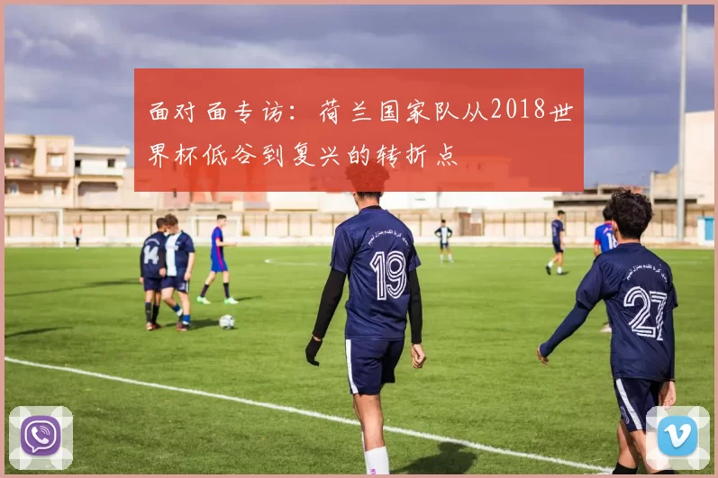 面对面专访:荷兰国家队从2018世界杯低谷到复兴的转折点