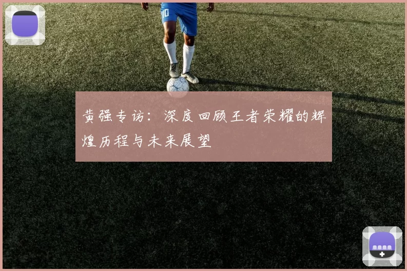 黄强专访:深度回顾王者荣耀的辉煌历程与未来展望