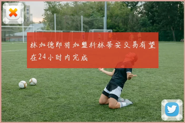 林加德即将加盟科林蒂安交易有望在24小时内完成