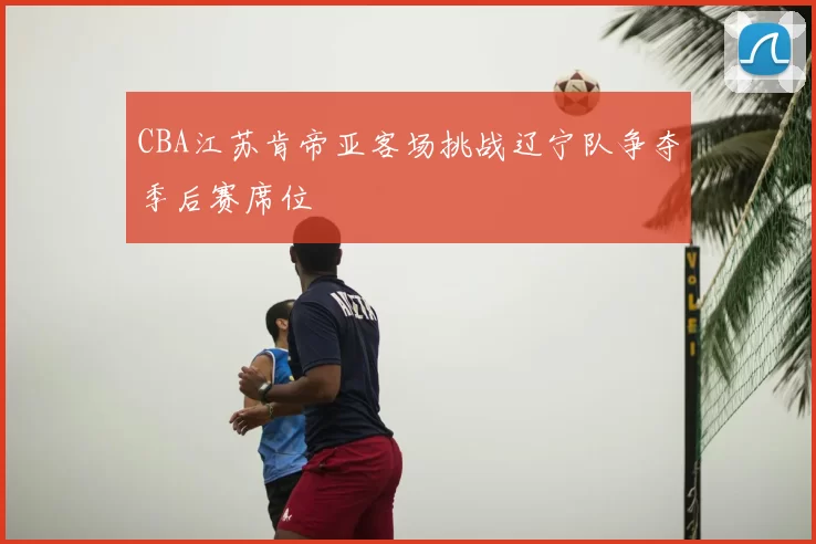 CBA江苏肯帝亚客场挑战辽宁队争夺季后赛席位