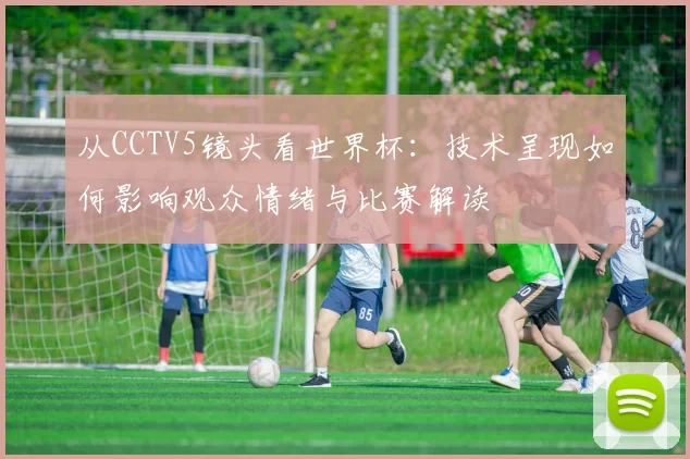 从CCTV5镜头看世界杯：技术呈现如何影响观众情绪与比赛解读