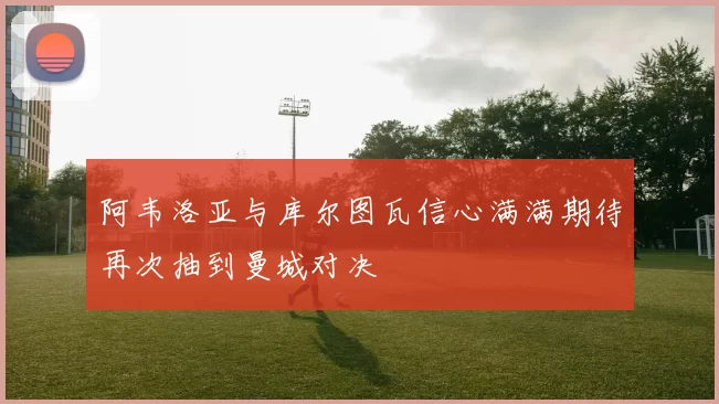 阿韦洛亚与库尔图瓦信心满满期待再次抽到曼城对决