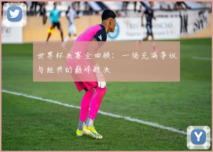 世界杯决赛全回顾:一场充满争议与经典的巅峰对决