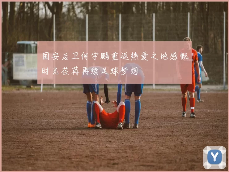 国安后卫何宇鹏重返热爱之地感慨时光荏苒再续足球梦想