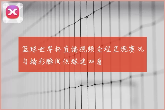 篮球世界杯直播视频全程呈现赛况与精彩瞬间供球迷回看