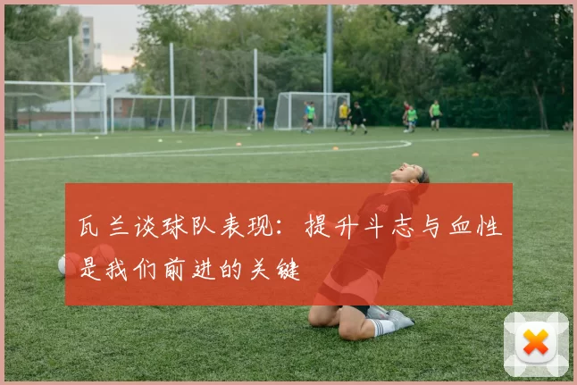 瓦兰谈球队表现:提升斗志与血性是我们前进的关键