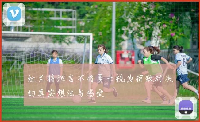 杜兰特坦言不将勇士视为宿敌对决的真实想法与感受