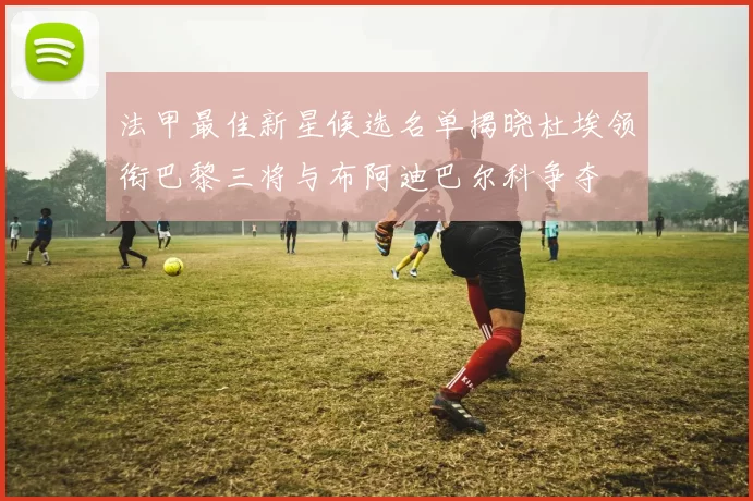 法甲最佳新星候选名单揭晓杜埃领衔巴黎三将与布阿迪巴尔科争夺