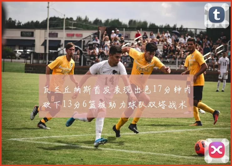 瓦兰丘纳斯首发表现出色17分钟内砍下13分6篮板助力球队双塔战术