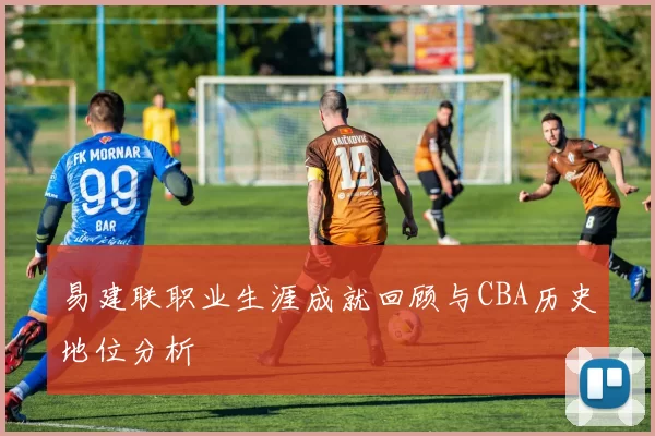 易建联职业生涯成就回顾与CBA历史地位分析