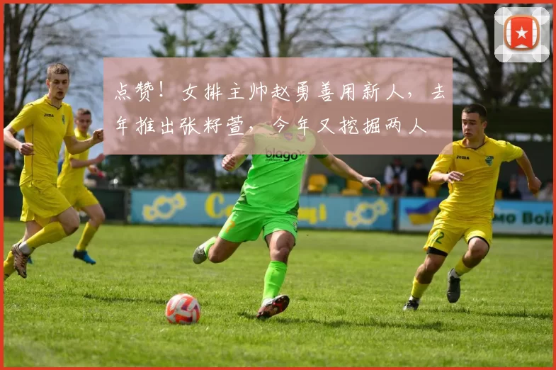 点赞!女排主帅赵勇善用新人,去年推出张籽萱,今年又挖掘两人