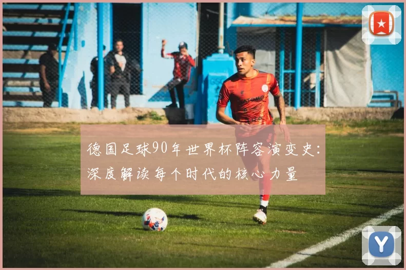 德国足球90年世界杯阵容演变史：深度解读每个时代的核心力量