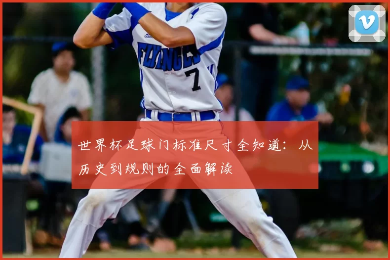 世界杯足球门标准尺寸全知道:从历史到规则的全面解读