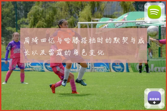 周琦回忆与哈滕搭档时的默契与成长以及雷霆的角色变化