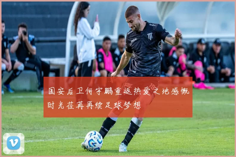 国安后卫何宇鹏重返热爱之地感慨时光荏苒再续足球梦想