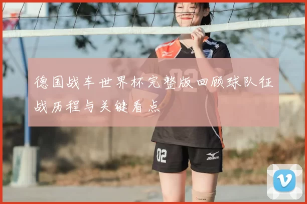 德国战车世界杯完整版回顾球队征战历程与关键看点