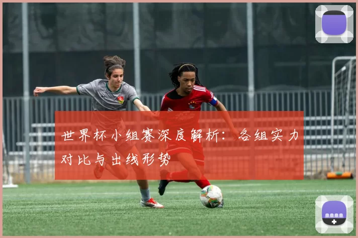 世界杯小组赛深度解析:各组实力对比与出线形势