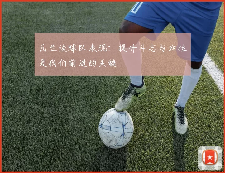 瓦兰谈球队表现:提升斗志与血性是我们前进的关键