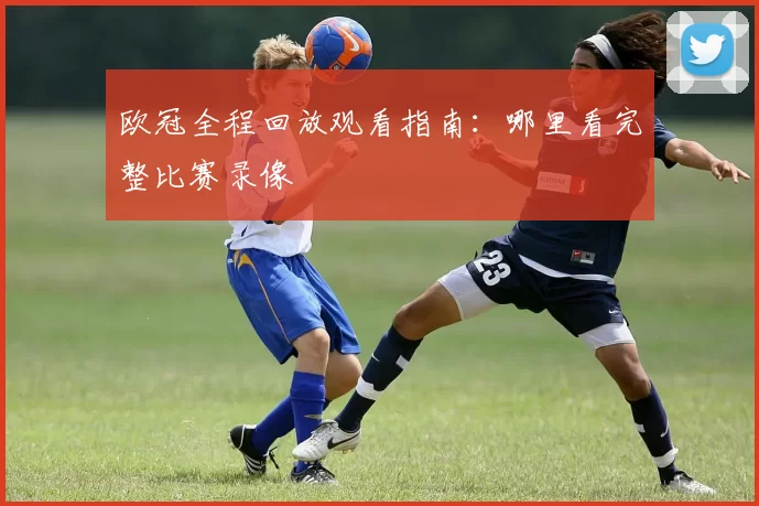 欧冠全程回放观看指南：哪里看完整比赛录像