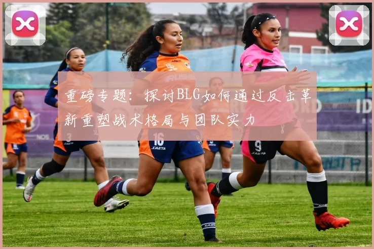 重磅专题:探讨BLG如何通过反击革新重塑战术格局与团队实力