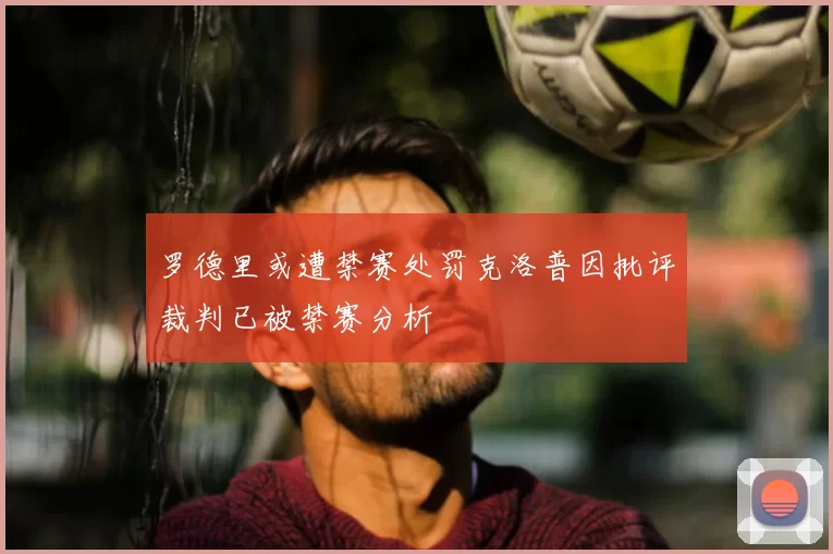 罗德里或遭禁赛处罚克洛普因批评裁判已被禁赛分析