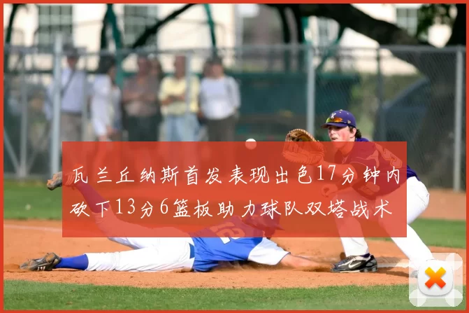 瓦兰丘纳斯首发表现出色17分钟内砍下13分6篮板助力球队双塔战术