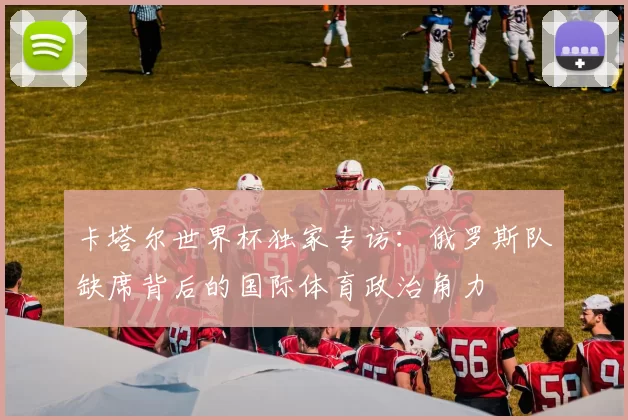 卡塔尔世界杯独家专访：俄罗斯队缺席背后的国际体育政治角力