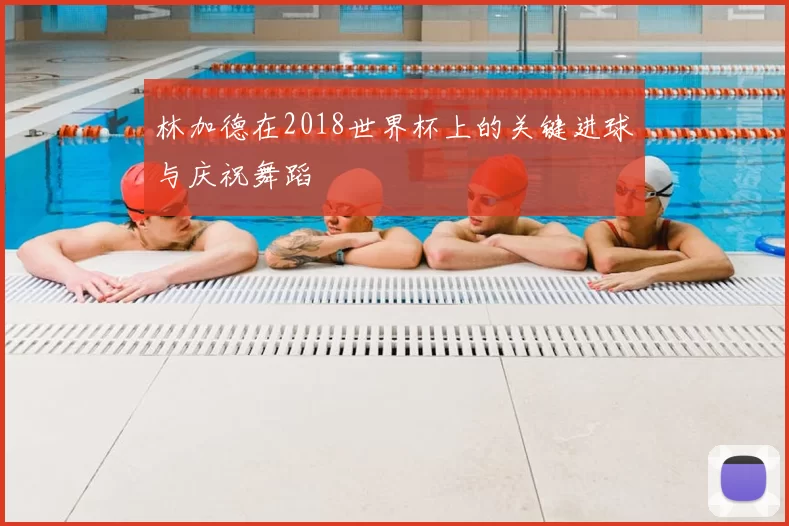 林加德在2018世界杯上的关键进球与庆祝舞蹈