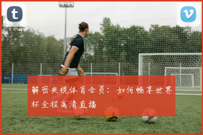 解密央视体育会员：如何畅享世界杯全程高清直播