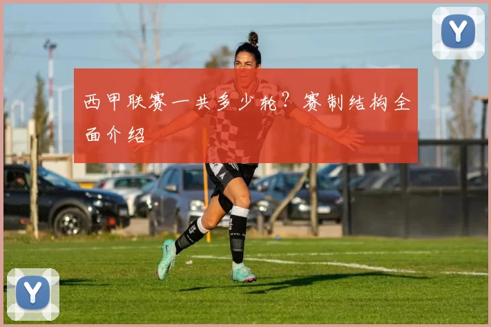 西甲联赛一共多少轮？赛制结构全面介绍