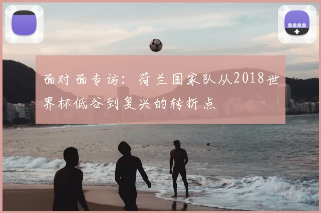 面对面专访:荷兰国家队从2018世界杯低谷到复兴的转折点