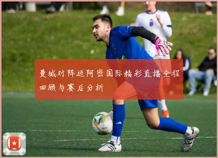 曼城对阵迈阿密国际精彩直播全程回顾与赛后分析