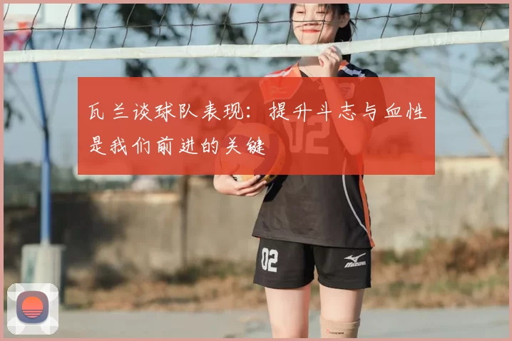 瓦兰谈球队表现：提升斗志与血性是我们前进的关键